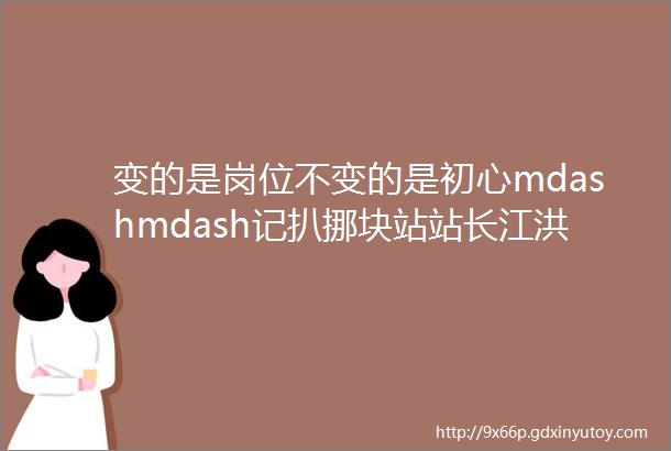 变的是岗位不变的是初心mdashmdash记扒挪块站站长江洪