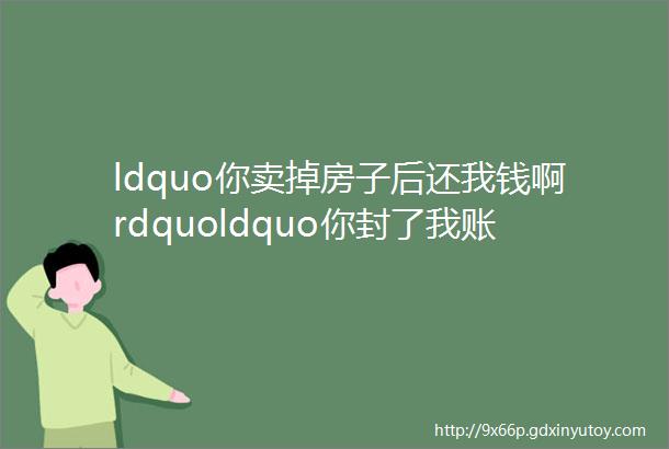 ldquo你卖掉房子后还我钱啊rdquoldquo你封了我账户我怎么卖房啊＂